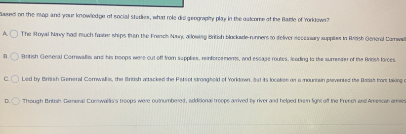 Based on the map and your knowledge of social studies, what role did geography play in the outcome of the Battle of Yorktown?
A. The Royal Navy had much faster ships than the French Navy, allowing British blockade-runners to deliver necessary supplies to British General Cornwal
B. British General Cornwallis and his troops were cut off from supplies, reinforcements, and escape routes, leading to the surrender of the British forces.
C. Led by British General Cornwallis, the British attacked the Patriot stronghold of Yorktown, but its location on a mountain prevented the British from taking e
D. Though British General Cornwallis's troops were outnumbered, additional troops arrived by river and helped them fight off the French and American armies