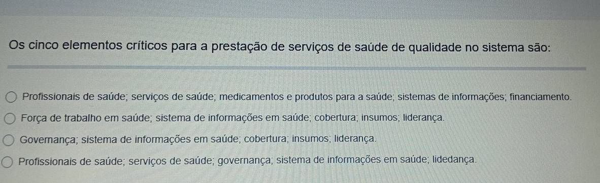 Os cinco elementos críticos para a prestação de serviços de saúde de qualidade no sistema são:
Profissionais de saúde; serviços de saúde; medicamentos e produtos para a saúde; sistemas de informações; financiamento.
Força de trabalho em saúde; sistema de informações em saúde; cobertura; insumos; liderança.
Governança; sistema de informações em saúde; cobertura; insumos; liderança.
Profissionais de saúde; serviços de saúde; governança; sistema de informações em saúde; lidedança.