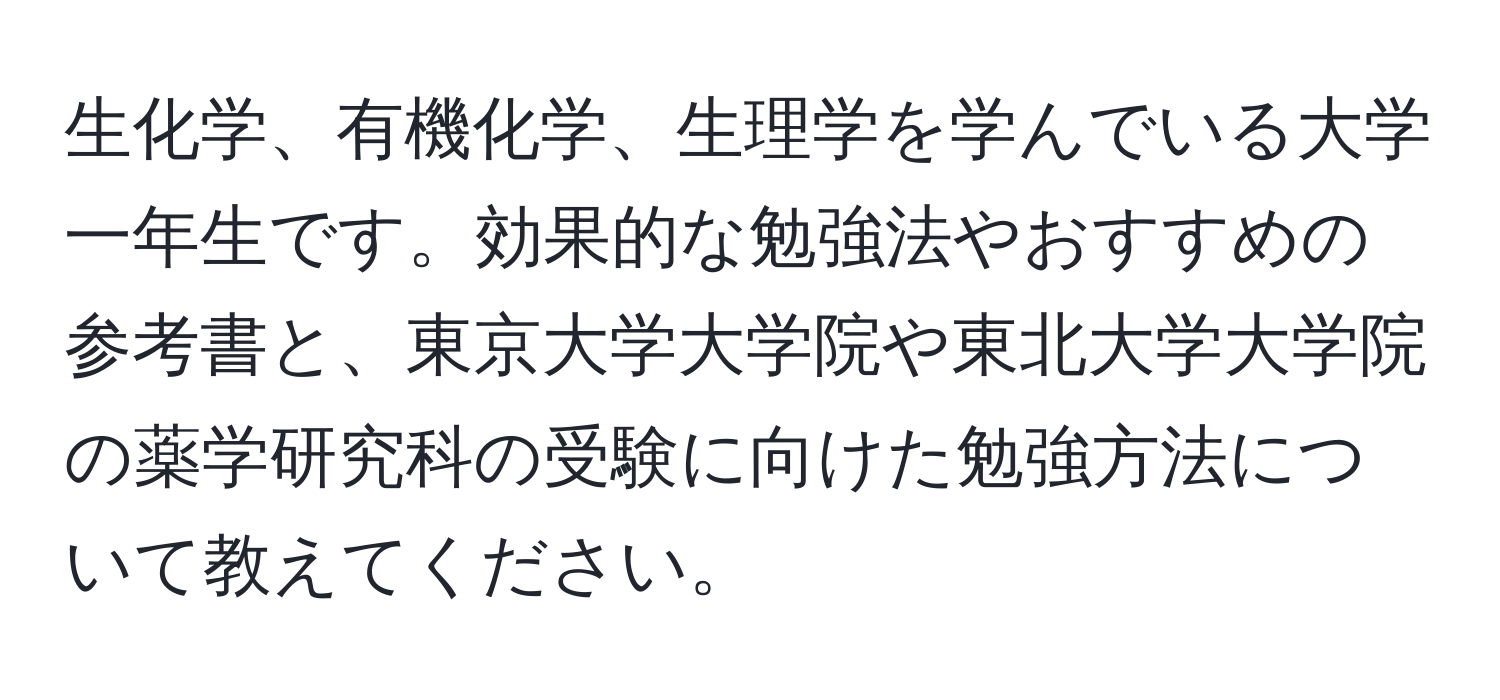 生化学、有機化学、生理学を学んでいる大学一年生です。効果的な勉強法やおすすめの参考書と、東京大学大学院や東北大学大学院の薬学研究科の受験に向けた勉強方法について教えてください。