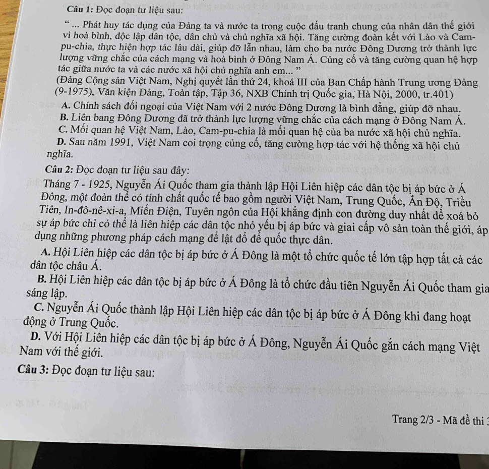 Đọc đoạn tư liệu sau:
* ... Phát huy tác dụng của Đảng ta và nước ta trong cuộc đấu tranh chung của nhân dân thế giới
vì hoà bình, độc lập dân tộc, dân chủ và chủ nghĩa xã hội. Tăng cường đoàn kết với Lào và Cam-
pu-chia, thực hiện hợp tác lâu dài, giúp đỡ lẫn nhau, làm cho ba nước Đông Dương trở thành lực
lượng vững chắc của cách mạng và hoà bình ở Đông Nam Á. Củng cố và tăng cường quan hệ hợp
tác giữa nước ta và các nước xã hội chủ nghĩa anh em... '
(Đảng Cộng sản Việt Nam, Nghị quyết lần thứ 24, khoá III của Ban Chấp hành Trung ương Đảng
(9-1975), Văn kiện Đảng, Toàn tập, Tập 36, NXB Chính trị Quốc gia, Hà Nội, 2000, tr.401)
A. Chính sách đổi ngoại của Việt Nam với 2 nước Đông Dương là bình đẳng, giúp đỡ nhau.
B. Liên bang Đông Dương đã trở thành lực lượng vững chắc của cách mạng ở Đông Nam Á.
C. Mối quan hệ Việt Nam, Lào, Cam-pu-chia là mối quan hệ của ba nước xã hội chủ nghĩa.
D. Sau năm 1991, Việt Nam coi trọng củng cổ, tăng cường hợp tác với hệ thống xã hội chủ
nghĩa.
Câu 2: Đọc đoạn tư liệu sau đây:
Tháng 7 - 1925, Nguyễn Ái Quốc tham gia thành lập Hội Liên hiệp các dân tộc bị áp bức ở Á
Đông, một đoàn thể có tính chất quốc tế bao gồm người Việt Nam, Trung Quốc, Ấn Độ, Triều
Tiên, In-đô-nê-xi-a, Miến Điện, Tuyên ngôn của Hội khẳng định con đường duy nhất để xoá bỏ
sự áp bức chỉ có thể là liên hiệp các dân tộc nhỏ yếu bị áp bức và giai cấp vô sản toàn thế giới, áp
dụng những phương pháp cách mạng để lật đổ đế quốc thực dân.
A. Hội Liên hiệp các dân tộc bị áp bức ở Á Đông là một tổ chức quốc tế lớn tập hợp tất cả các
dân tộc châu Á.
B. Hội Liên hiệp các dân tộc bị áp bức ở Á Đông là tổ chức đầu tiên Nguyễn Ái Quốc tham gia
sáng lập.
C. Nguyễn Ái Quốc thành lập Hội Liên hiệp các dân tộc bị áp bức ở Á Đông khi đang hoạt
động ở Trung Quốc.
D. Với Hội Liên hiệp các dân tộc bị áp bức ở Á Đông, Nguyễn Ái Quốc gắn cách mạng Việt
Nam với thế giới.
Câu 3: Đọc đoạn tư liệu sau:
Trang 2/3 - Mã đề thi 1