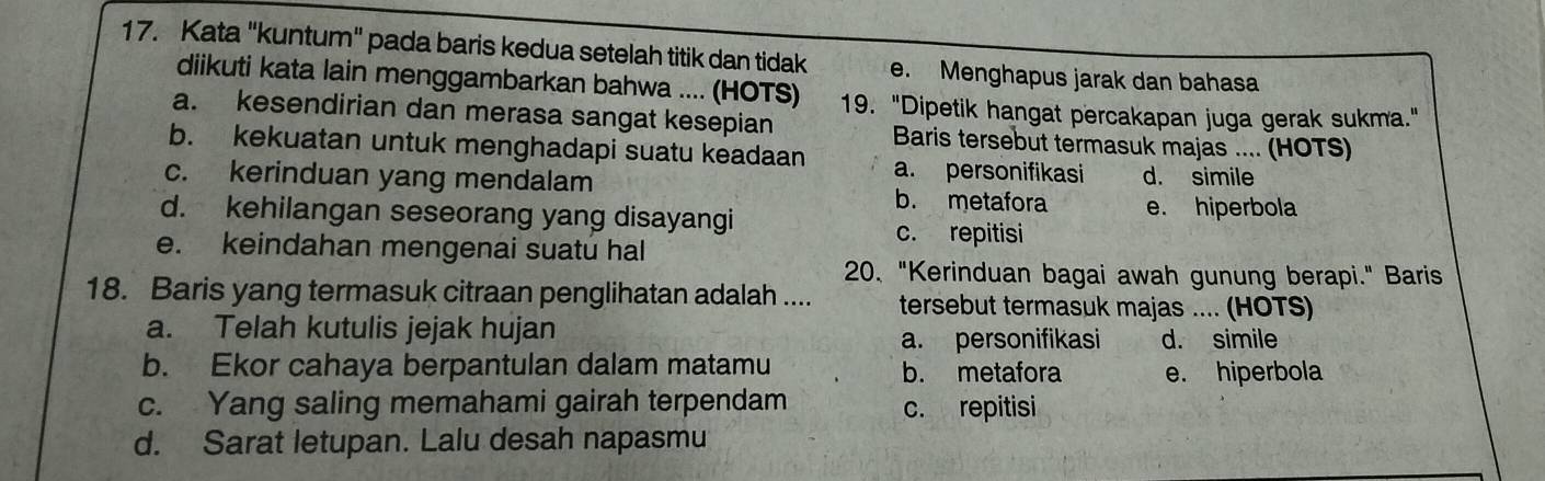 Kata "kuntum" pada baris kedua setelah titik dan tidak e. Menghapus jarak dan bahasa
diikuti kata lain menggambarkan bahwa .... (HOTS) 19. "Dipetik hangat percakapan juga gerak sukma."
a. kesendirian dan merasa sangat kesepian Baris tersebut termasuk majas .... (HOTS)
b. kekuatan untuk menghadapi suatu keadaan a. personifikasi
c. kerinduan yang mendalam d. simile
b. metafora
d. kehilangan seseorang yang disayangi e. hiperbola
c. repitisi
e. keindahan mengenai suatu hal
20、 "Kerinduan bagai awah gunung berapi." Baris
18. Baris yang termasuk citraan penglihatan adalah .... tersebut termasuk majas .... (HOTS)
a. Telah kutulis jejak hujan
a. personifikasi d. simile
b. Ekor cahaya berpantulan dalam matamu b. metafora e. hiperbola
c. Yang saling memahami gairah terpendam c. repitisi
d. Sarat letupan. Lalu desah napasmu