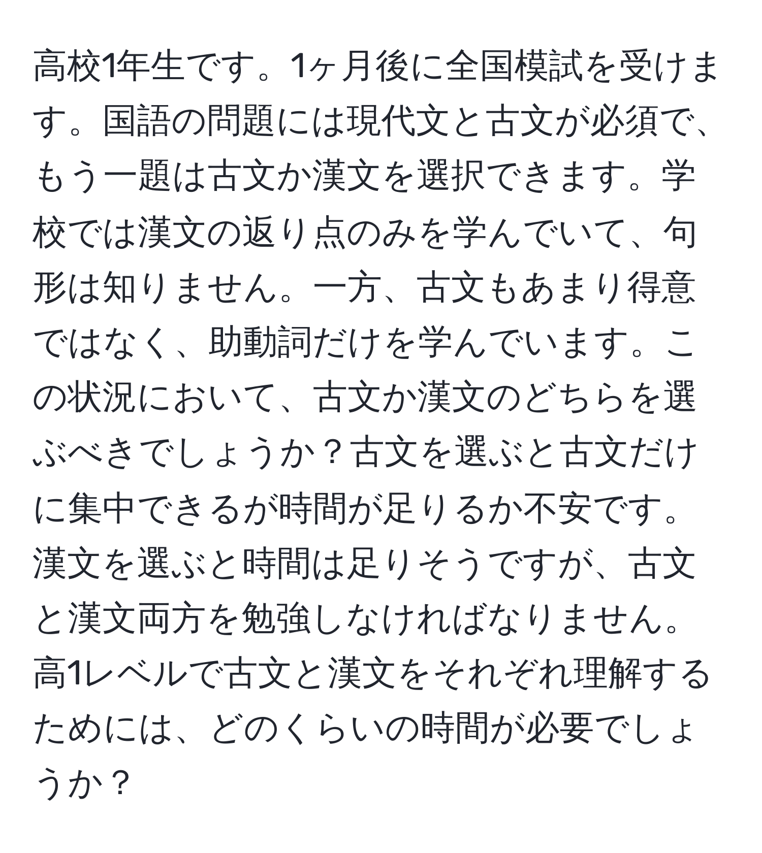 高校1年生です。1ヶ月後に全国模試を受けます。国語の問題には現代文と古文が必須で、もう一題は古文か漢文を選択できます。学校では漢文の返り点のみを学んでいて、句形は知りません。一方、古文もあまり得意ではなく、助動詞だけを学んでいます。この状況において、古文か漢文のどちらを選ぶべきでしょうか？古文を選ぶと古文だけに集中できるが時間が足りるか不安です。漢文を選ぶと時間は足りそうですが、古文と漢文両方を勉強しなければなりません。高1レベルで古文と漢文をそれぞれ理解するためには、どのくらいの時間が必要でしょうか？