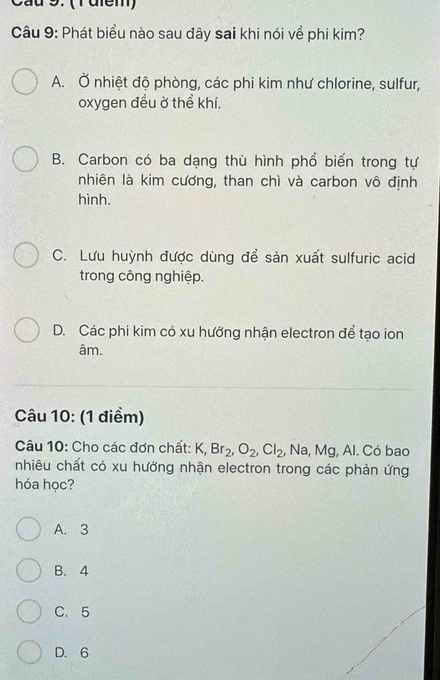 Cầu 9. (1điem)
Câu 9: Phát biểu nào sau đây sai khi nói về phi kim?
A. Ở nhiệt độ phòng, các phi kim như chlorine, sulfur,
oxygen đều ở thể khí.
B. Carbon có ba dạng thù hình phổ biến trong tự
nhiên là kim cương, than chì và carbon vô định
hình.
C. Lưu huỳnh được dùng để sản xuất sulfuric acid
trong công nghiệp.
D. Các phi kim có xu hướng nhận electron để tạo ion
âm.
Câu 10: (1 điểm)
Câu 10: Cho các đơn chất: K, Br_2, O_2, Cl_2 , Na, Mg, Al. Có bao
nhiêu chất có xu hướng nhận electron trong các phản ứng
hóa học?
A. 3
B. 4
C. 5
D. 6