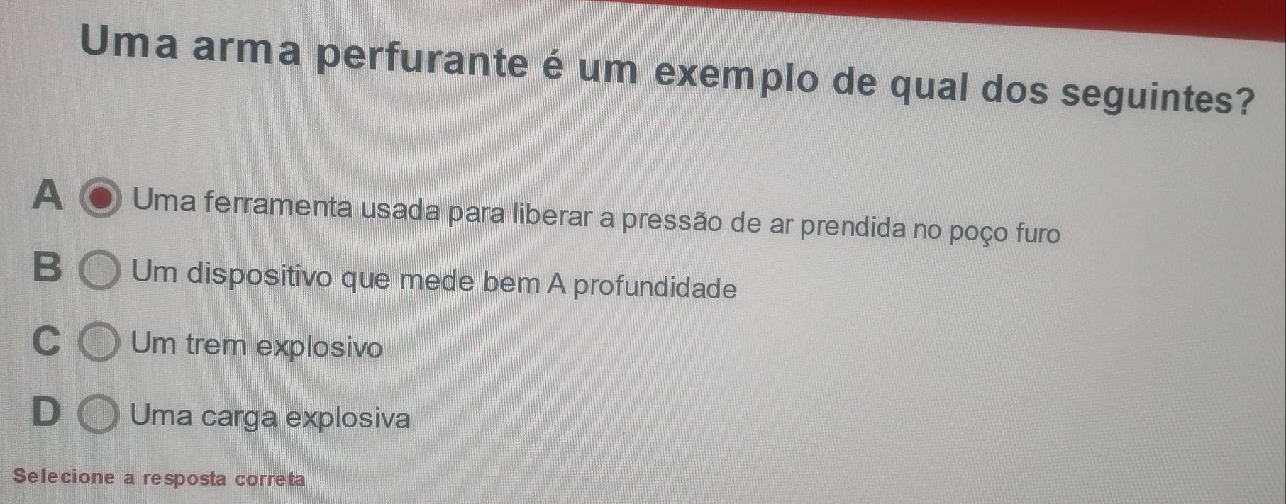 Uma arma perfurante é um exemplo de qual dos seguintes?
A Uma ferramenta usada para liberar a pressão de ar prendida no poço furo
B Um dispositivo que mede bem A profundidade
C Um trem explosivo
D Uma carga explosiva
Selecione a resposta correta