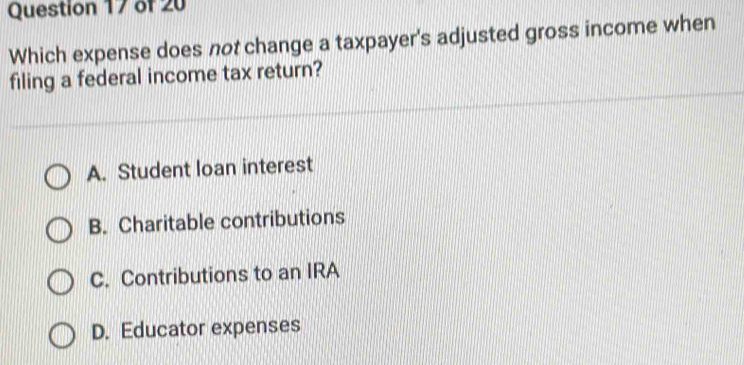 Which expense does not change a taxpayer's adjusted gross income when
filing a federal income tax return?
A. Student loan interest
B. Charitable contributions
C. Contributions to an IRA
D. Educator expenses