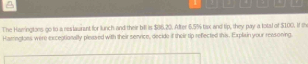 1 4 
The Harringtons go to a restaurant for lunch and their bill is $86.20. After 6.5% tax and tip, they pay a total of $100. If th 
Harringtons were exceptionally pleased with their service, decide if their tip reflected this. Explain your reasoning.