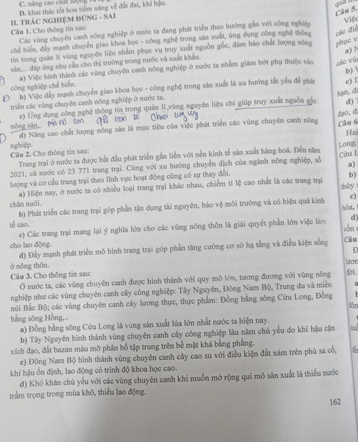 C. nâng cao chất lượng và
D. khai thác tốt hơn tiềm năng về đất đai, khí hậu.
qua tn
Câu 5.
II. TRÁC NGHIỆM ĐÚNG - SAI
Câu 1. Cho thông tin sau: Việc
Các vùng chuyên canh nông nghiệp ở nước ta đang phát triển theo hướng gắn với công nghiệp
chế biến, đầy mạnh chuyền giao khoa học - công nghệ trong sản xuất, ứng dụng công nghệ thông các điề
a) N
tin trong quản lí vùng nguyên liệu nhằm phục vụ truy xuất nguồn gốc, đảm bảo chất lượng nông phục v
sản,... đáp ứng nhu cầu cho thị trường trong nước và xuất khẩu,
a) Việc hình thành các vùng chuyên canh nông nghiệp ở nước ta nhằm giảm bớt phụ thuộc vào các vù
b)
công nghiệp chế biến.
b) Việc đầy mạnh chuyền giao khoa học - công nghệ trong sản xuất là xu hướng tất yếu để phát c) L
hạn,đa
triển các vùng chuyên canh nông nghiệp ở nước ta.
c) Ứng dụng công nghệ thông tin trong quản lí vùng nguyên liệu chỉ giúp truy xuất nguồn gốc d) 
đạo, đ;
nông sản
d) Nâng cao chất lượng nông sản là mục tiêu của việc phát triển các vùng chuyên canh nông Câu 6
Hai
nghiệp. Long.
Câu 2. Cho thông tin sau:
Trang trại ở nước ta được bắt đầu phát triển gắn liền với nền kinh tế sản xuất hàng hoá. Đến năm
a)
2021, cả nước có 23 771 trang trại. Cùng với xu hướng chuyển dịch của ngành nông nghiệp, số Cửu L
lượng và cơ cấu trang trại theo lĩnh vực hoạt động cũng có sự thay đổi.
b)
a) Hiện nay, ở nước ta có nhiều loại trang trại khác nhau, chiếm tỉ lệ cao nhất là các trang trại thủy 
chăn nuôi.
b) Phát triển các trang trại góp phần tận dụng tài nguyên, bảo vệ môi trường và có hiệu quả kinh c)
hóa,1
d)
tế cao.
c) Các trang trại mang lại ý nghĩa lớn cho các vùng nông thôn là giải quyết phần lớn việc làm vốnc
cho lao động.
d) Đầy mạnh phát triển mô hình trang trại góp phần tăng cường cơ sở hạ tầng và điều kiện sống Câu
D
ở nông thôn.
lươn
Câu 3. Cho thông tin sau: dời.
Ở nước ta, các vùng chuyên canh được hình thành với quy mô lớn, tương đương với vùng nông
nghiệp như các vùng chuyên canh cây công nghiệp: Tây Nguyên, Đông Nam Bộ, Trung du và miền a
núi Bắc Bộ; các vùng chuyên canh cây lương thực, thực phẩm: Đồng bằng sông Cửu Long, Đồng    
đôn
bằng sông Hồng,..
a) Đồng bằng sông Cửu Long là vùng sản xuất lúa lớn nhất nước ta hiện nay.
b) Tây Nguyên hình thành vùng chuyên canh cây công nghiệp lâu năm chủ yếu do khí hậu cận xuá
xích đạo, đất bazan màu mỡ phân bố tập trung trên bề mặt khá bằng phẳng.
c) Đông Nam Bộ hình thành vùng chuyên canh cây cao su với điều kiện đất xám trên phù sa cổ, dê
khí hậu ổn định, lao động có trình độ khoa học cao.
d) Khó khăn chủ yếu với các vùng chuyên canh khi muốn mở rộng qui mô sản xuất là thiếu nước
trầm trọng trong mùa khô, thiếu lao động.
162