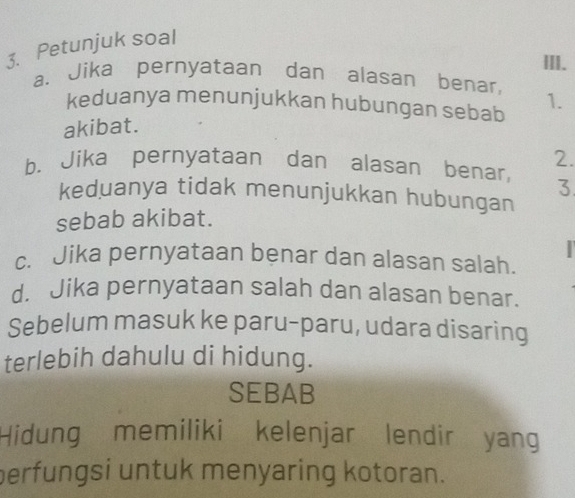 Petunjuk soal 
III. 
a、Jika pernyataan dan alasan benar, 1. 
keduanya menunjukkan hubungan sebab 
akibat. 
2. 
b. Jika pernyataan dan alasan benar, 3 
keduanya tidak menunjukkan hubungan 
sebab akibat. 
c. Jika pernyataan benar dan alasan salah. 
d. Jika pernyataan salah dan alasan benar. 
Sebelum masuk ke paru-paru, udara disaring 
terlebih dahulu di hidung. 
SEBAB 
Hidung memiliki kelenjar lendir yang 
perfungsi untuk menyaring kotoran.