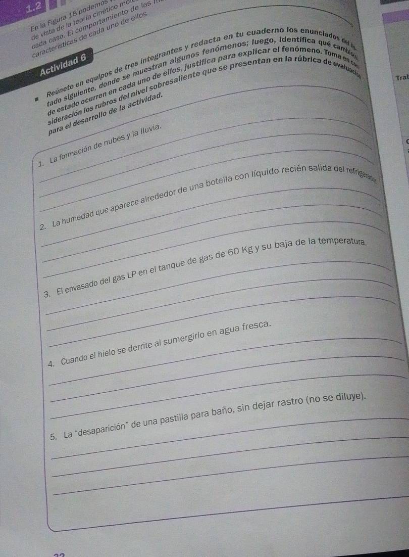 1.2 
En la Figura 18 podemos de vista de la teoría cinético mdi 
cada caso. El comportamiento de las 
earacterísticas de cada uno de ellos 
Reúnete en equipos de tres íntegrantes y redacta en tu cuaderno los enunclados del a 
Actividad 6 
tado siguiente, donde se muestran algunos fenómenos; Juego, identífica qué cambi_ 
_ 
de estado ocurren en cada uno de ellos, justifica para explicar el fenómeno. Toma en c 
sideración los rubros del nivel sobresaliente que se presentan en la rúbrica de evaluació Trab 
para el desarrolío de la actividad 
_ 
_1. La formación de nubes y la lluvia 
_ 
_ 
_2. La humedad que aparece alrededor de una botella con líquido recién salida del refrigerad 
_ 
_ 
_3. El envasado del gas LP en el tanque de gas de 60 Kg y su baja de la temperatura 
_ 
_4. Cuando el hielo se derrite al sumergirlo en agua fresca. 
_ 
_ 
5. La “desaparición” de una pastilla para baño, sin dejar rastro (no se diluye). 
_ 
_