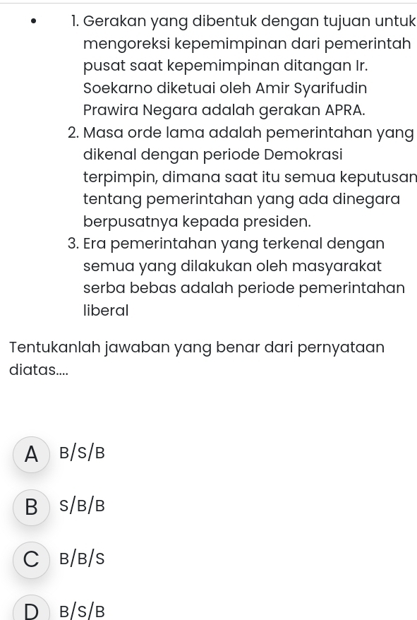 Gerakan yang dibentuk dengan tujuan untuk
mengoreksi kepemimpinan dari pemerintah
pusat saat kepemimpinan ditangan Ir.
Soekarno diketuai oleh Amir Syarifudin
Prawira Negara adalah gerakan APRA.
2. Masa orde lama adalah pemerintahan yang
dikenal dengan periode Demokrasi
terpimpin, dimana saat itu semua keputusan
tentang pemerintahan yang ada dinegara
berpusatnya kepada presiden.
3. Era pemerintahan yang terkenal dengan
semua yang dilakukan oleh masyarakat
serba bebas adalah periode pemerintahan
liberal
Tentukanlah jawaban yang benar dari pernyataan
diatas....
A B/S/B
B S/B/B
C B/B/S
D b/s/b