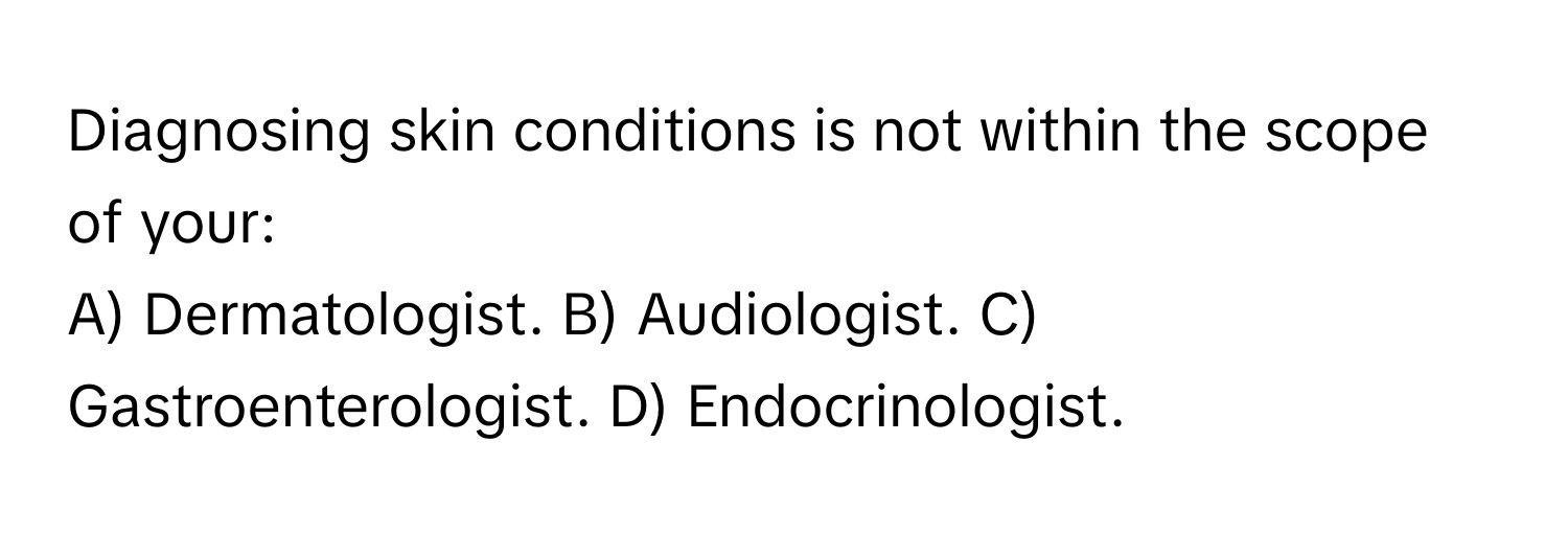 Diagnosing skin conditions is not within the scope of your:

A) Dermatologist. B) Audiologist. C) Gastroenterologist. D) Endocrinologist.