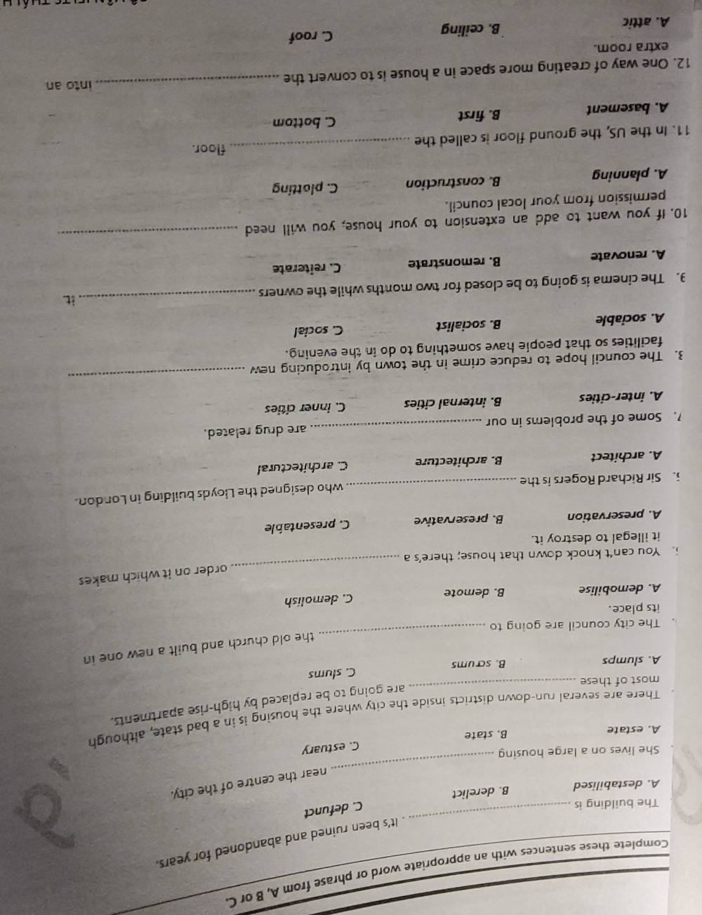 Complete these sentences with an appropriate word or phrase from A, B or C.
It's been ruined and abandoned for years.
The building is
_C. defunct
A. destabilised B. derelict
_
near the centre of the city.
She lives on a large housing
C. estuary
A. estate B. state
There are several run-down districts inside the city where the housing is in a bad state, although
are going to be replaced by high-rise apartments.
most of these
_
A. slumps B. scrums C. slums
_
the old church and built a new one in
The city council are going to
its place.
A. demobilise B. demote C. demolish
order on it which makes
You can't knock down that house; there’s a
_
it illegal to destroy it.
A. preservation B. preservative C. presentable
. Sir Richard Rogers is the _who designed the Lloyds building in London.
A. architect B. architecture C. architectural
.Some of the problems in our _are drug related.
A. inter-cities B. internal cities C. inner cities
3. The council hope to reduce crime in the town by introducing new
_
facilities so that people have something to do in the evening.
A. sociable B. socialist C. social
3. The cinema is going to be closed for two months while the owners
_it.
A. renovate B. remonstrate C. reiterate
10. If you want to add an extension to your house, you will need_
permission from your local council.
A. planning B. construction C. plotting
floor.
11. In the US, the ground floor is called the_
A. basement B. first C. bottom
12. One way of creating more space in a house is to convert the
_into an
extra room.
A. attic B. ceiling C. roof
