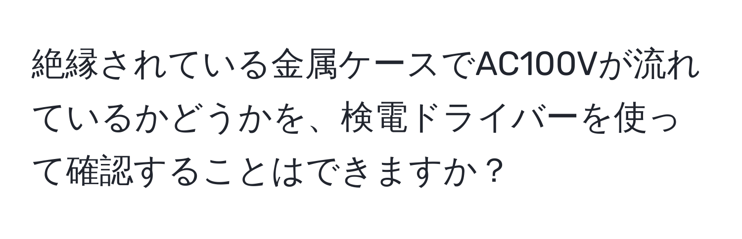 絶縁されている金属ケースでAC100Vが流れているかどうかを、検電ドライバーを使って確認することはできますか？