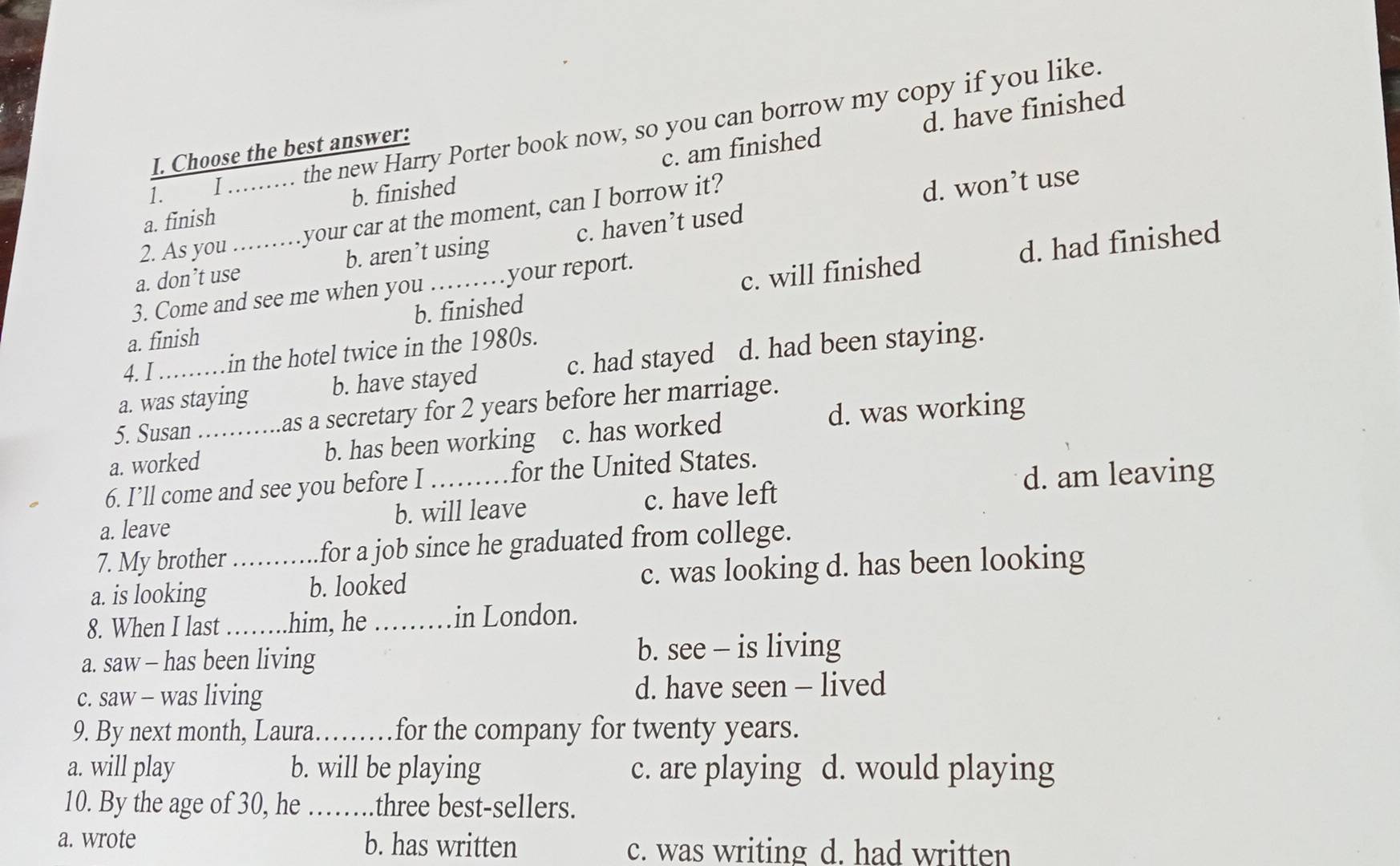 d. have finished
1. I the new Harry Porter book now, so you can borrow my copy if you like.
I. Choose the best answer:
a. finish b. finished c. am finished
2. As you_ your car at the moment, can I borrow it?
d. won’t use
d. had finished
a. don’t use_ b. aren’t using c. haven’t used
3. Come and see me when you your report.
a. finish b. finished c. will finished
4. I in the hotel twice in the 1980s.
a. was staying b. have stayed c. had stayed d. had been staying.
5. Susan as a secretary for 2 years before her marriage.
a. worked_ b. has been working c. has worked d. was working
d. am leaving
6. I’ll come and see you before I _for the United States.
a. leave b. will leave c. have left
7. My brother for a job since he graduated from college.
a. is looking _b. looked c. was looking d. has been looking
8. When I last _him, he _in London.
a. saw - has been living
b. see - is living
c. saw - was living d. have seen - lived
9. By next month, Laura_ for the company for twenty years.
a. will play b. will be playing c. are playing d. would playing
10. By the age of 30, he _three best-sellers.
a. wrote b. has written c. was writing d. had written