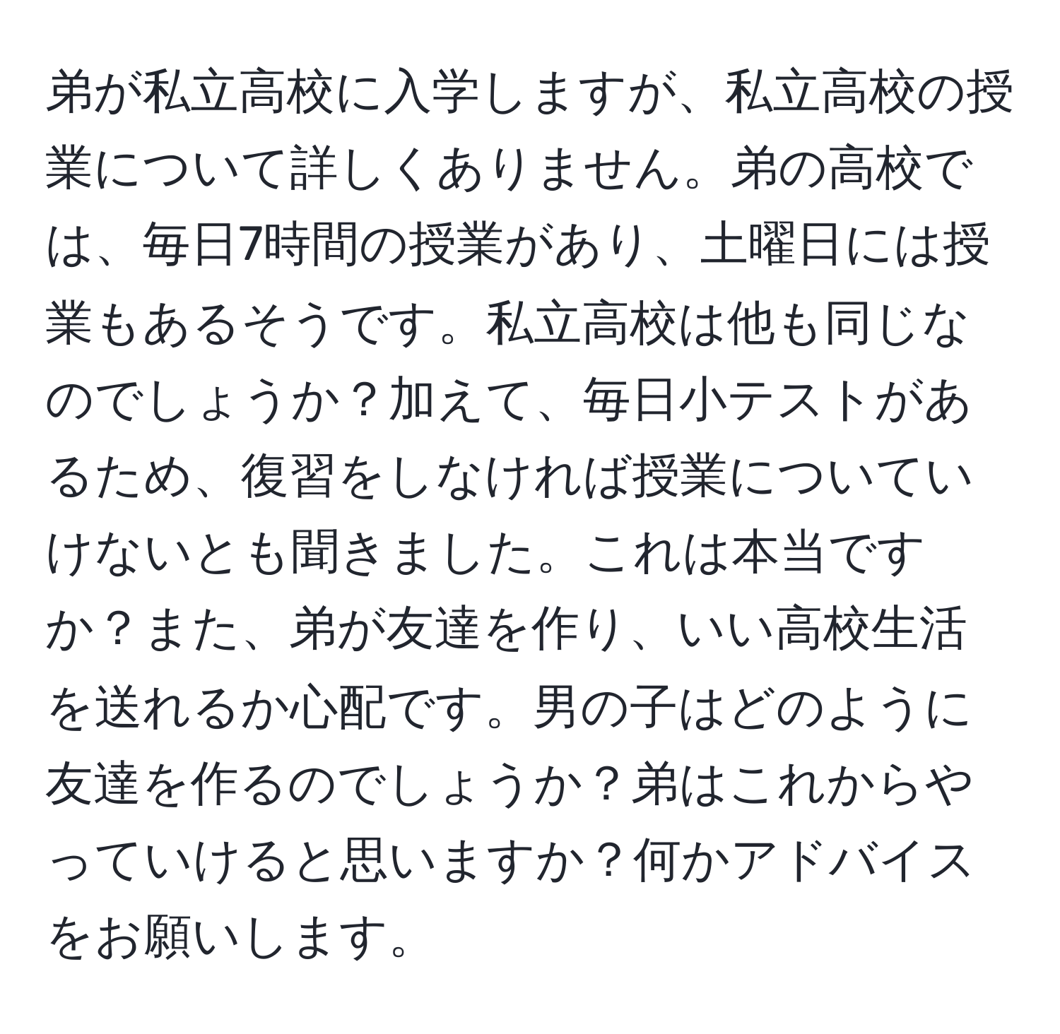 弟が私立高校に入学しますが、私立高校の授業について詳しくありません。弟の高校では、毎日7時間の授業があり、土曜日には授業もあるそうです。私立高校は他も同じなのでしょうか？加えて、毎日小テストがあるため、復習をしなければ授業についていけないとも聞きました。これは本当ですか？また、弟が友達を作り、いい高校生活を送れるか心配です。男の子はどのように友達を作るのでしょうか？弟はこれからやっていけると思いますか？何かアドバイスをお願いします。