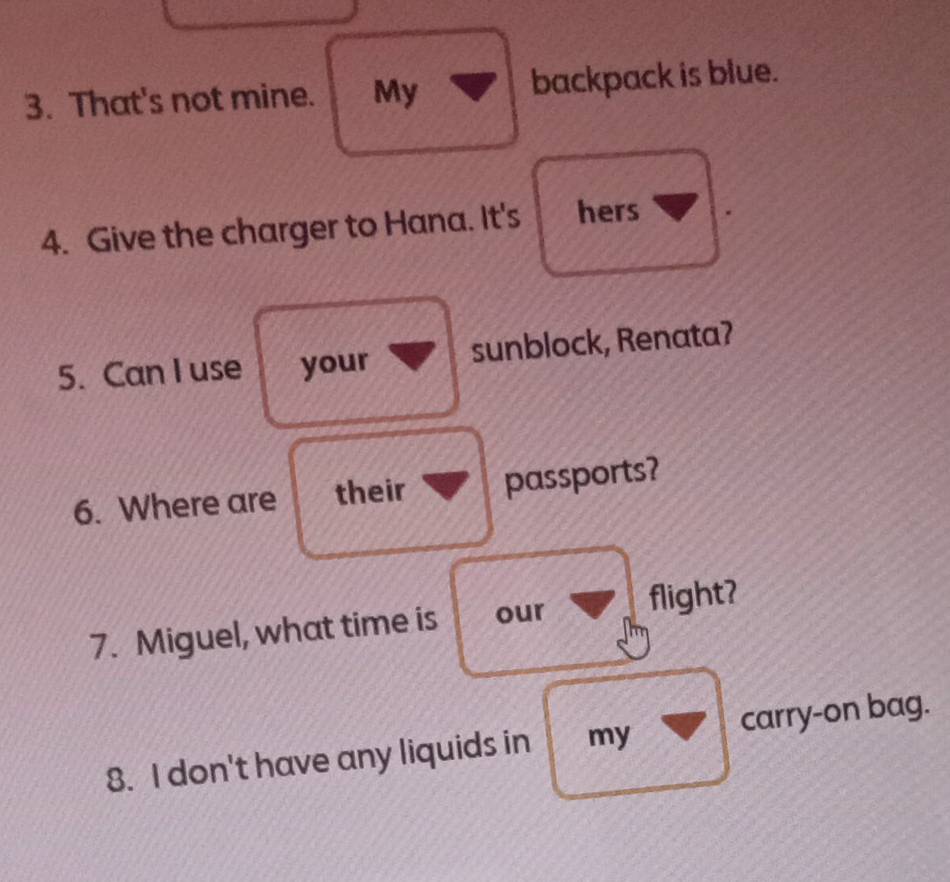 That's not mine. My backpack is blue. 
4. Give the charger to Hana. It's hers 
5. Can I use your sunblock, Renata? 
6. Where are their passports? 
7. Miguel, what time is our flight? 
8. I don't have any liquids in my carry-on bag.