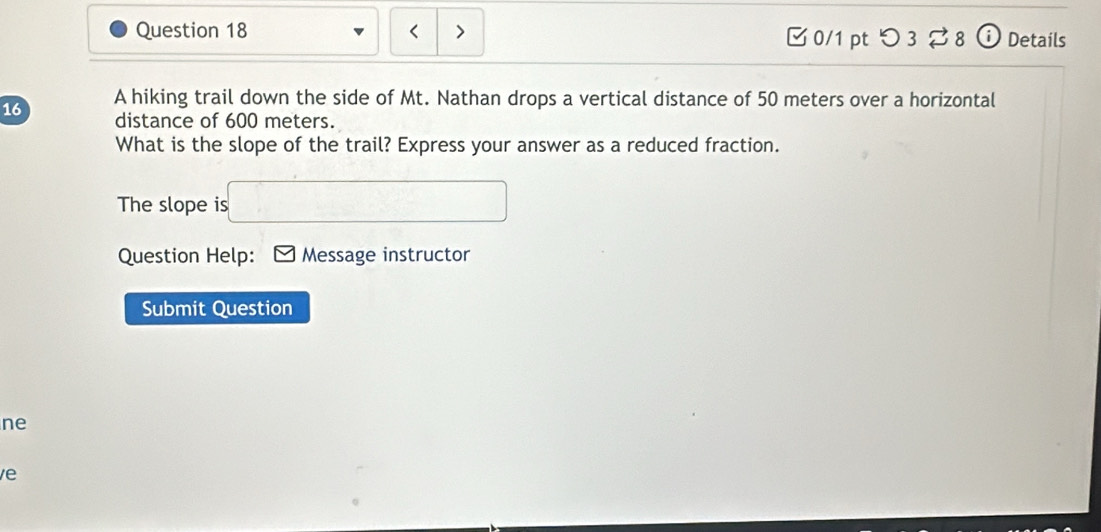 < > 0/1 pt つ 3 8 o Details 
16 A hiking trail down the side of Mt. Nathan drops a vertical distance of 50 meters over a horizontal 
distance of 600 meters. 
What is the slope of the trail? Express your answer as a reduced fraction. 
The slope is □ 
Question Help: Message instructor 
Submit Question 
ne 
e