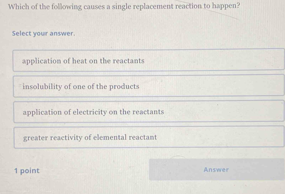 Which of the following causes a single replacement reaction to happen?
Select your answer.
application of heat on the reactants
insolubility of one of the products
application of electricity on the reactants
greater reactivity of elemental reactant
1 point Answer