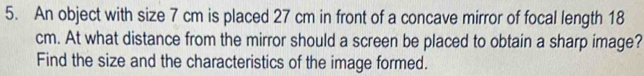 An object with size 7 cm is placed 27 cm in front of a concave mirror of focal length 18
cm. At what distance from the mirror should a screen be placed to obtain a sharp image? 
Find the size and the characteristics of the image formed.