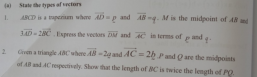 State the types of vectors 
1. ABCD is a trapezium where vector AD=p and vector AB=q. M is the midpoint of AB and
3vector AD=2vector BC. Express the vectors vector DM and vector AC in terms of p and . 
2. Given a triangle ABC where vector AB=2_ a and vector AC=2b. P and Q are the midpoints 
of AB and AC respectively. Show that the length of BC is twice the length of PQ.