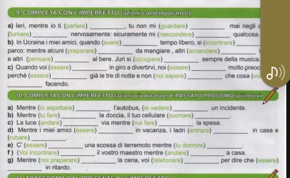 9, COMPLETA CON L'IMPERFETTO (azioni contemporanee) 
a) leri, mentre io ti (parlare) _, tu non mi (guardare) _mai negli c 
(fumare) _nervosamente: sicuramente mi (nascondere) _qualcosa. 
b) In Ucraina i miei amici, quando (avere) _tempo libero, si (incontrare)_ 
parco: mentre alcuni (preparare) _da mangiare , altri (accendere)_ 
e altri (pensare) _al bere. Juri si (occupare) _sempre della musica. 
c) Quando voi (essere) _in giro a divertirvi, noi (essere) _molto preoc 
perché (essere) _già le tre di notte e non (noi sapere) _che cosa (vo 
_facendo. 
10. COMPLETA CON L'IMPERFETTO (azioni più durature) E PASSATO PROSSIMO (più brevi) 
a) Mentre (io aspettare) _l'autobus, (io vedere) _un incidente. 
b) Mentre (tu fare) _la doccia, il tuo cellulare (suonare)_ 
. 
c) La luce (andare) _via mentre (noi fare) _la spesa. 
d) Mentre i miei amici (essere) _in vacanza, i ladri (entrare) _in casa e 
(rubare)_ 
. 
e) C' (essere) _una scossa di terremoto mentre (tu dormire)_ 
f ) (Voi incontrare) _il vostro maestro mentre (andare) _a casa. 
g) Mentre (noi preparare) _la cena, voi (telefonare) _per dire che (essere) 
_ 
in ritardo.