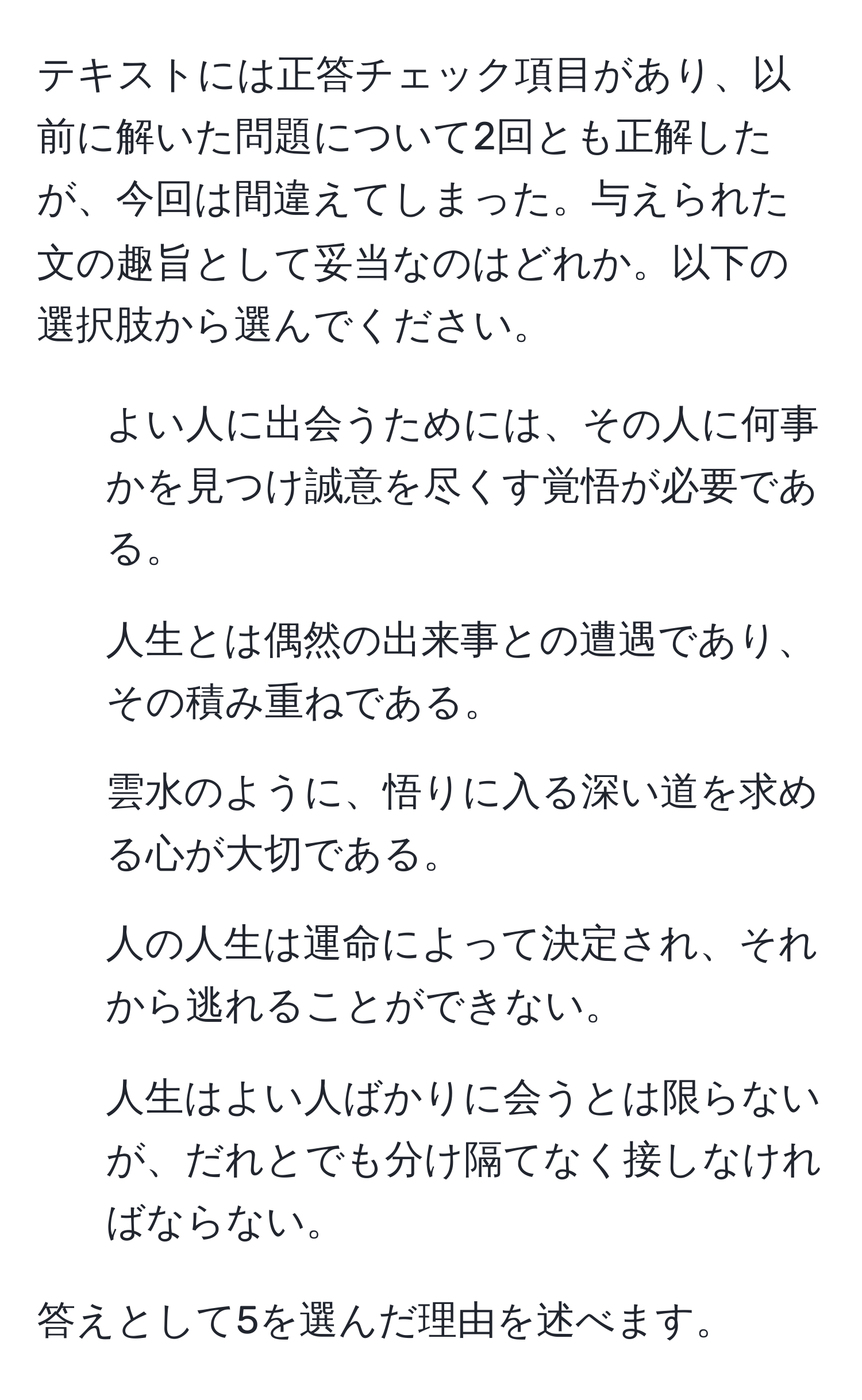 テキストには正答チェック項目があり、以前に解いた問題について2回とも正解したが、今回は間違えてしまった。与えられた文の趣旨として妥当なのはどれか。以下の選択肢から選んでください。

1. よい人に出会うためには、その人に何事かを見つけ誠意を尽くす覚悟が必要である。
2. 人生とは偶然の出来事との遭遇であり、その積み重ねである。
3. 雲水のように、悟りに入る深い道を求める心が大切である。
4. 人の人生は運命によって決定され、それから逃れることができない。
5. 人生はよい人ばかりに会うとは限らないが、だれとでも分け隔てなく接しなければならない。

答えとして5を選んだ理由を述べます。