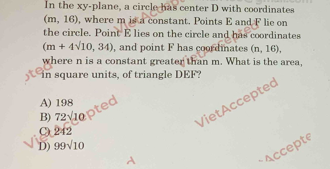 In the xy -plane, a circle has center D with coordinates
(m,16) , where m is a constant. Points E and F lie on
the circle. Point E lies on the circle and has coordinates
(m+4sqrt(10),34) , and point F has coordinates (n,16), 
where n is a constant greater than m. What is the area,
in square units, of triangle DEF?
A) 198
B) 72sqrt(10)
Viet Accepted
C) 242
D) 99sqrt(10)
Accepte