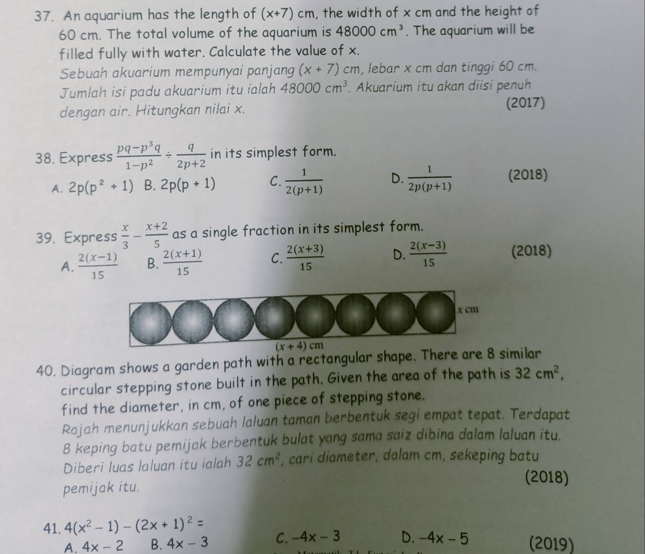 An aquarium has the length of (x+7)cm , the width of x cm and the height of
60 cm. The total volume of the aquarium is 48000cm^3. The aquarium will be
filled fully with water. Calculate the value of x.
Sebuah akuarium mempunyai panjang (x+7)cm , lebar x cm dan tinggi 60 cm.
Jumlah isi padu akuarium itu ialah 48000cm^3. Akuarium itu akan diisi penuh
dengan air. Hitungkan nilai x.
(2017)
38. Express  (pq-p^3q)/1-p^2 /  q/2p+2  in its simplest form.
A. 2p(p^2+1) B. 2p(p+1) C.  1/2(p+1)  D.  1/2p(p+1) 
(2018)
39. Express  x/3 - (x+2)/5  as a single fraction in its simplest form.
A.  (2(x-1))/15  B.  (2(x+1))/15  C.  (2(x+3))/15  D.  (2(x-3))/15 
(2018)
(x+4)cm
40. Diagram shows a garden path with a rectangular shape. There are 8 similar
circular stepping stone built in the path. Given the area of the path is 32cm^2,
find the diameter, in cm, of one piece of stepping stone.
Rajah menunjukkan sebuah laluan taman berbentuk segi empat tepat. Terdapat
8 keping batu pemijak berbentuk bulat yang sama saiz dibina dalam laluan itu.
Diberi luas laluan itu ialah 32cm^2 , cari diameter, dalam cm, sekeping batu
(2018)
pemijak itu.
41. 4(x^2-1)-(2x+1)^2=
C. -4x-3
A. 4x-2 B. 4x-3 D. -4x-5 (2019)