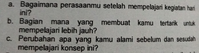 Bagaimana perasaanmu setelah mempelajari kegiatan hari 
ini? 
b. Bagian mana yang membuat kamu tertarik untuk 
mempelajari lebih jauh? 
c. Perubahan apa yang kamu alami sebelum dan sesudah 
mempelajari konsep ini?