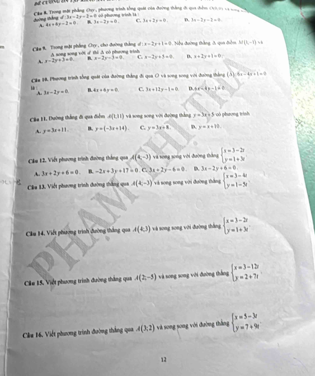 Đề Cương đn T3
Cầu 8 Trong mặt phẳng Oxy, phương trình tổng quát của đường thẳng đi qua điểm O_1(0,0) à long   
đường thắng d:3x-2y-2=0 có phương trình là :
A. 4x+6y-2=0. B. 3x-2y=0. C. 3x+2y=0. D. 3x-2y-2=0.
m Câu 9, Trong mặt phẳng Oxy, cho đường thắng d:x-2y+1=0 Nếu đường thắng A qua điễm M(1,-1) à
A song song với # thì Δ cỏ phương trình
A. x-2y+3=0 B. x-2y-3=0. C. x-2y+5=0. D. x+2y+1=0
Cầu 10, Phương trình tổng quát của đường thắng đi qua O và song song với đường thẳng (A) 6x-4x+1=0
là 3x-2y=0.
A.
B. 4x+6y=0. C. 3x+12y-1=0. D. 6x-4y-1=0
Cầu 11. Đường thẳng đi qua điểm A(1;11) và song song với đường thắng y=3x+5 có phượng trình
A. y=3x+11. B. y=(-3x+14). C. y=3x+8. D、 y=x+10.
Cầu 12. Viết phương trình đường thẳng qua A(4;-3) và song song với đường thắng beginarrayl x=3-2t y=1+3tendarray.
A. 3x+2y+6=0. B. -2x+3y+17=0. C. 3x+2y-6=0. D. 3x-2y+6=0.
Câu 13. Viết phương trình đường thắng qua A(4;-3) và song song với đường thắng beginarrayl x=3-4t y=1-5tendarray.
Cầu 14, Viết phương trình đường thẳng qua A(4;3) và song song với đường thẳng beginarrayl x=3-2t y=1+3tendarray.
Cầu 15. Viết phương trình đường thắng qua A(2;-5) và song song với đường thắng beginarrayl x=3-12t y=2+7tendarray.
Cầu 16. Viết phương trình đường thẳng qua A(3;2) và song song với đường thằng beginarrayl x=5-3t y=7+9tendarray.
12