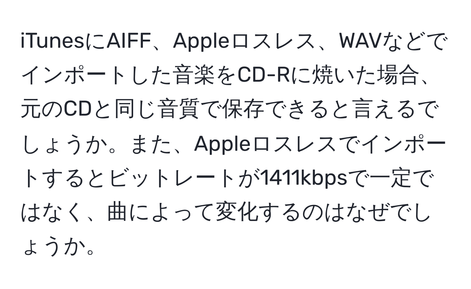 iTunesにAIFF、Appleロスレス、WAVなどでインポートした音楽をCD-Rに焼いた場合、元のCDと同じ音質で保存できると言えるでしょうか。また、Appleロスレスでインポートするとビットレートが1411kbpsで一定ではなく、曲によって変化するのはなぜでしょうか。