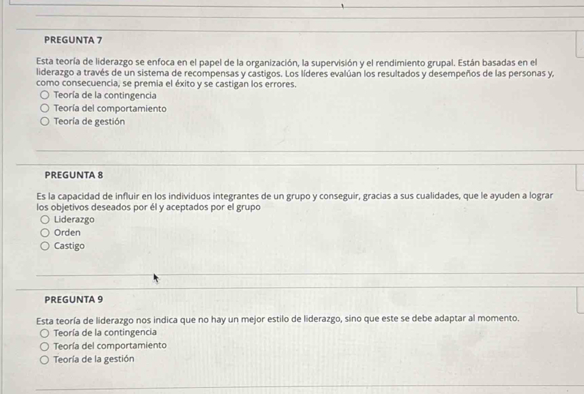 PREGUNTA 7
Esta teoría de liderazgo se enfoca en el papel de la organización, la supervisión y el rendimiento grupal. Están basadas en el
liderazgo a través de un sistema de recompensas y castigos. Los líderes evalúan los resultados y desempeños de las personas y,
como consecuencia, se premia el éxito y se castigan los errores.
Teoría de la contingencia
Teoría del comportamiento
Teoría de gestión
PREGUNTA 8
Es la capacidad de influir en los individuos integrantes de un grupo y conseguir, gracias a sus cualidades, que le ayuden a lograr
los objetivos deseados por él y aceptados por el grupo
Liderazgo
Orden
Castigo
PREGUNTA 9
Esta teoría de liderazgo nos indica que no hay un mejor estilo de liderazgo, sino que este se debe adaptar al momento.
Teoría de la contingencia
Teoría del comportamiento
Teoría de la gestión