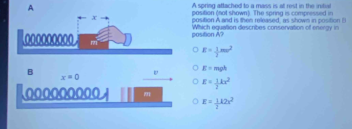 A
A spring attached to a mass is at rest in the initial
position (not shown). The spring is compressed in
position A and is then released, as shown in position B
Which equation describes conservation of energy in
position A?
E= 1/2 mv^2
B x=0
v E=mgh
E= 1/2 kx^2
000000000 m
E= 1/2 k2x^2