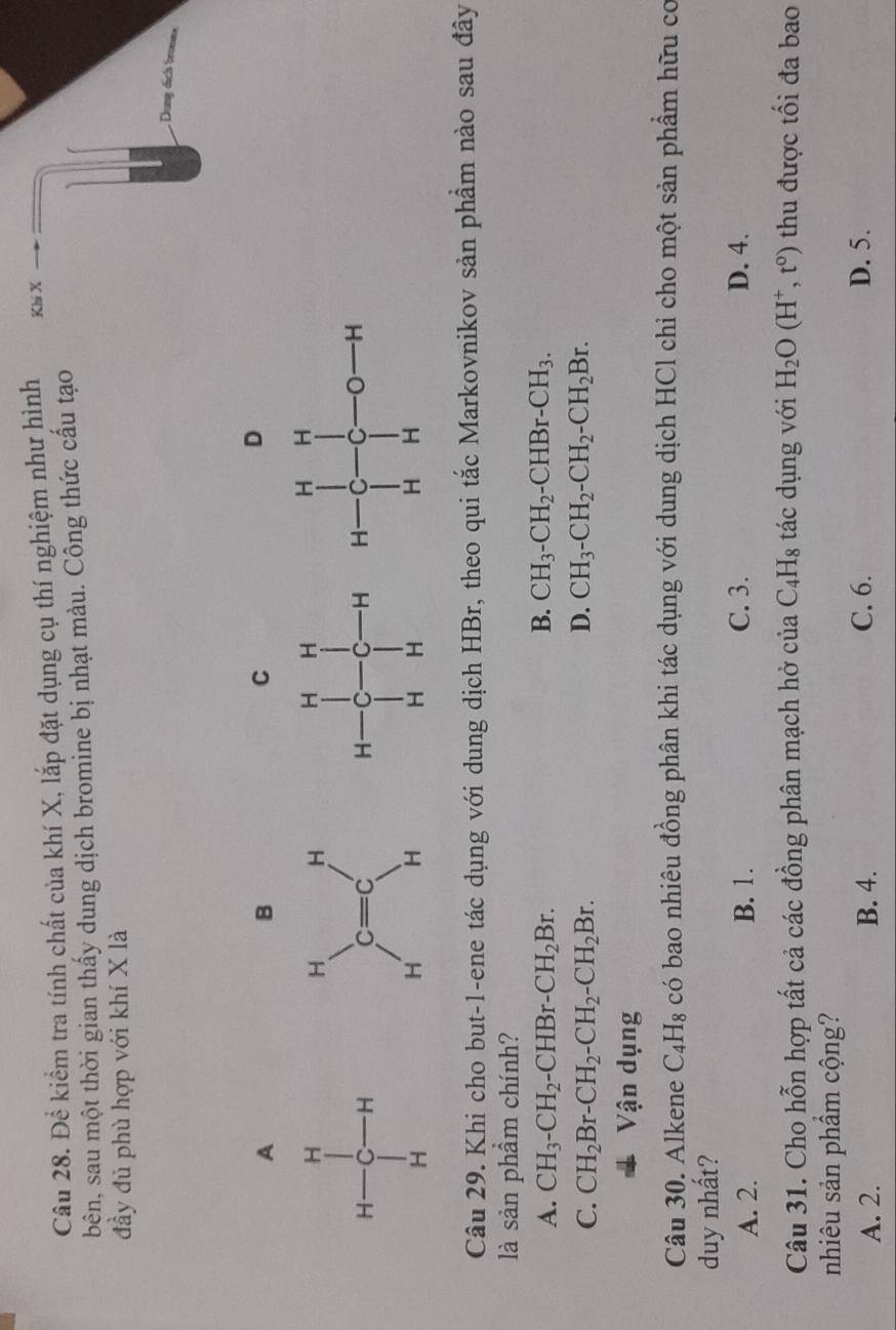 Để kiểm tra tính chất của khí X, lắp đặt dụng cụ thí nghiệm như hình Khi X
bên, sau một thời gian thấy dung dịch bromine bị nhạt màu. Công thức cấu tạo
đầy đủ phù hợp với khí X là
Dung dịcls bronna
A
B
C
D
 
Câu 29. Khi cho but-1-ene tác dụng với dung dịch HBr, theo qui tắc Markovnikov sản phầm nào sau đây
là sản phầm chính?
B.
A. CH_3-CH_2-CHBr-CH_2Br. CH_3-CH_2-CHBr-CH_3.
C. CH_2Br-CH_2-CH_2-CH_2Br. D. CH_3-CH_2-CH_2-CH_2Br.
Vận dụng
Câu 30. Alkene C_4H_8 có bao nhiêu đồng phân khi tác dụng với dung dịch HCl chỉ cho một sản phẩm hữu cơ
duy nhất?
A. 2. B. 1. C. 3. D. 4.
Câu 31. Cho hỗn hợp tất cả các đồng phân mạch hở ciaC_4H_8 tác dụng với H_2O(H^+,t^0) thu được tối đa bao
nhiêu sản phẩm cộng?
A. 2. B. 4. C. 6. D. 5.