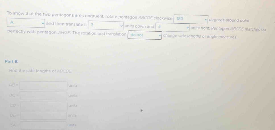 To show that the two pentagons are congruent, rotate pentagon ABCDE clockwise 180 degrees around point
A and then translate it 3 units down and 4 units right. Pentagon ABCDE matches up
perfectly with pentagon JIHGF. The rotation and translation do not change side lengths or angle measures.
Part B
Find the side lengths of ABCDE.
AB=□ units
BC=□ units
CD=□ units
DE=□ units
SA=□ units