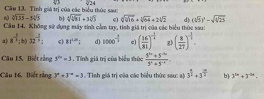 sqrt[4](3) sqrt[3](24)
Câu 13. Tính giá trị của các biểu thức sau: 
a) sqrt[3](135)-5sqrt[3](5) b) sqrt[4](sqrt [3]81)+3sqrt[3](3) c) sqrt[4](sqrt [5]16)+sqrt[5](64)+2sqrt[5](2) d) (sqrt[4](5))^5-sqrt(sqrt [4]25)
Câu 14. Không sử dụng máy tính cầm tay, tính giá trị của các biểu thức sau: 
a) 8^(-frac 2)3; b) 32^(-frac 2)5; c) 81^(1.25); d) 1000^(-frac 5)3 e) ( 16/81 )^- 1/4  g) ( 8/27 )^- 2/3 . 
Câu 15. Biết rằng 5^(2x)=3. Tính giá trị của biểu thức  (5^(3x)+5^(-3x))/5^x+5^(-x) . 
Câu 16. Biết rằng 3^a+3^(-a)=3. Tính giá trị của các biểu thức sau: a) 3^(frac alpha)2+3^(frac -alpha)2 b) 3^(2a)+3^(-2a).