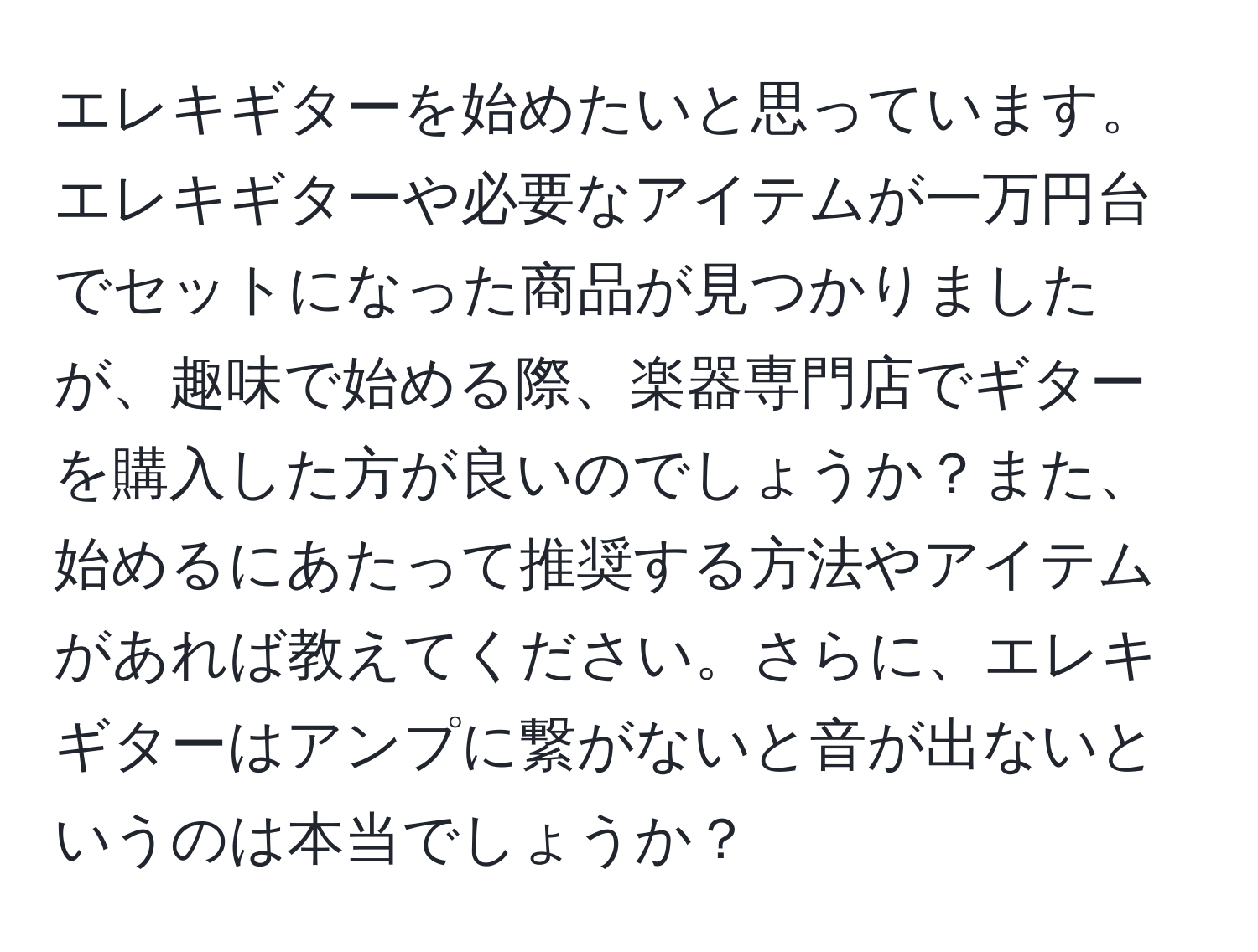 エレキギターを始めたいと思っています。エレキギターや必要なアイテムが一万円台でセットになった商品が見つかりましたが、趣味で始める際、楽器専門店でギターを購入した方が良いのでしょうか？また、始めるにあたって推奨する方法やアイテムがあれば教えてください。さらに、エレキギターはアンプに繋がないと音が出ないというのは本当でしょうか？