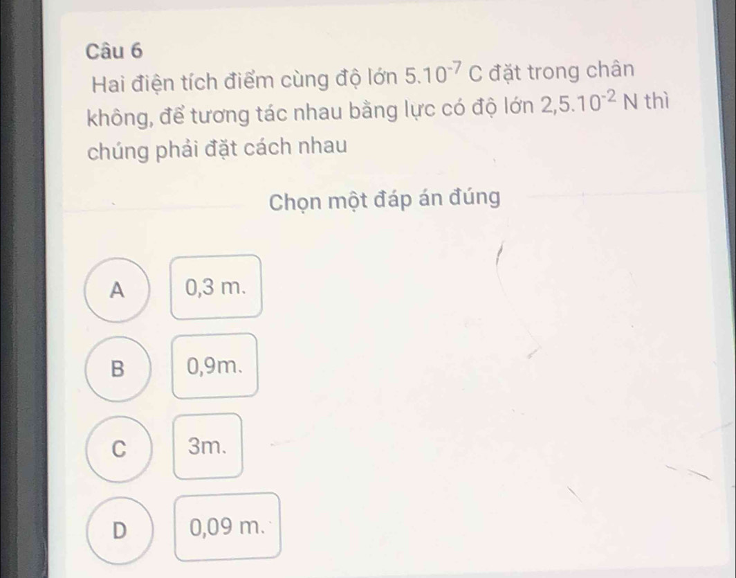 Hai điện tích điểm cùng độ lớn 5.10^(-7)C đặt trong chân
không, để tương tác nhau bằng lực có độ lớn 2,5.10^(-2)N thì
chúng phải đặt cách nhau
Chọn một đáp án đúng
A 0,3 m.
B 0,9m.
C 3m.
D 0,09 m.