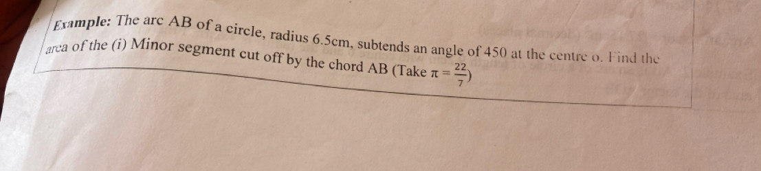 Example: The arc AB of a circle, radius 6.5cm, subtends an angle of 450 at the centre o. Find the 
arca of the (i) Minor segment cut off by the chord AB (Take π = 22/7 )