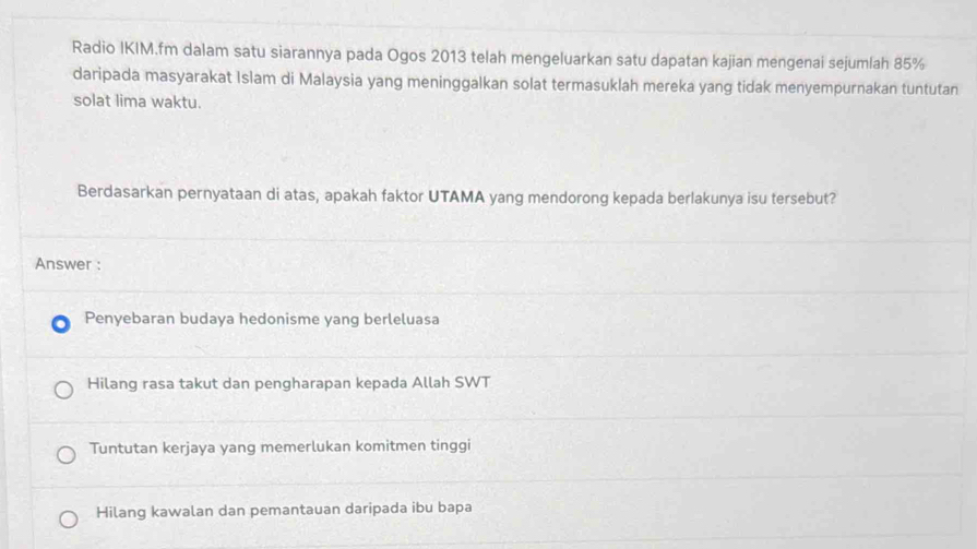 Radio IKIM.fm dalam satu siarannya pada Ogos 2013 telah mengeluarkan satu dapatan kajian mengenai sejumlah 85%
daripada masyarakat Islam di Malaysia yang meninggalkan solat termasuklah mereka yang tidak menyempurnakan tuntutan
solat lima waktu.
Berdasarkan pernyataan di atas, apakah faktor UTAMA yang mendorong kepada berlakunya isu tersebut?
Answer :
Penyebaran budaya hedonisme yang berleluasa
Hilang rasa takut dan pengharapan kepada Allah SWT
Tuntutan kerjaya yang memerlukan komitmen tinggi
Hilang kawalan dan pemantauan daripada ibu bapa