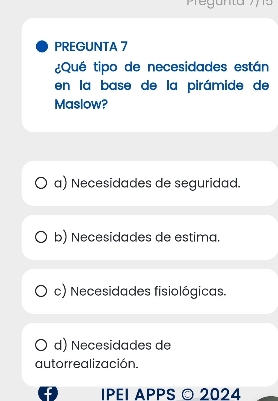 Pegunta 775
PREGUNTA 7
¿Qué tipo de necesidades están
en la base de la pirámide de
Maslow?
a) Necesidades de seguridad.
b) Necesidades de estima.
c) Necesidades fisiológicas.
d) Necesidades de
autorrealización.
IPEI APPS © 2024