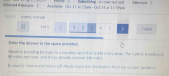 1395m Points 5 Submitting an external tool Attempts ( 
Allowed Attempts 2 Available Oct 11 at 12am - Oct 14 at 11:59 pm 
Jones, Armon
11 3 of 5 < <tex>1 2 3 4 5 Finish 
Enter the answer in the space provided. 
Alexis is traveling by train to a vacation spot that is 810 miles away. The train is traveling at
90 miles per hour, and it has already covered 180 miles. 
In exactly how many hours will Alexis reach her destination from her current position?