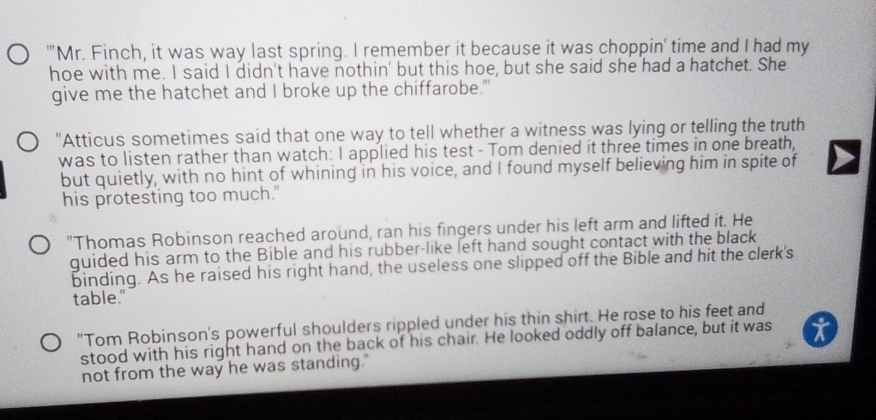 "'Mr. Finch, it was way last spring. I remember it because it was choppin' time and I had my 
hoe with me. I said I didn't have nothin' but this hoe, but she said she had a hatchet. She 
give me the hatchet and I broke up the chiffarobe." 
"Atticus sometimes said that one way to tell whether a witness was lying or telling the truth 
was to listen rather than watch: I applied his test - Tom denied it three times in one breath, 
but quietly, with no hint of whining in his voice, and I found myself believing him in spite of 
his protesting too much." 
"Thomas Robinson reached around, ran his fingers under his left arm and lifted it. He 
quided his arm to the Bible and his rubber-like left hand sought contact with the black 
binding. As he raised his right hand, the useless one slipped off the Bible and hit the clerk's 
table." 
"Tom Robinson's powerful shoulders rippled under his thin shirt. He rose to his feet and 
stood with his right hand on the back of his chair. He looked oddly off balance, but it was 
not from the way he was standing."
