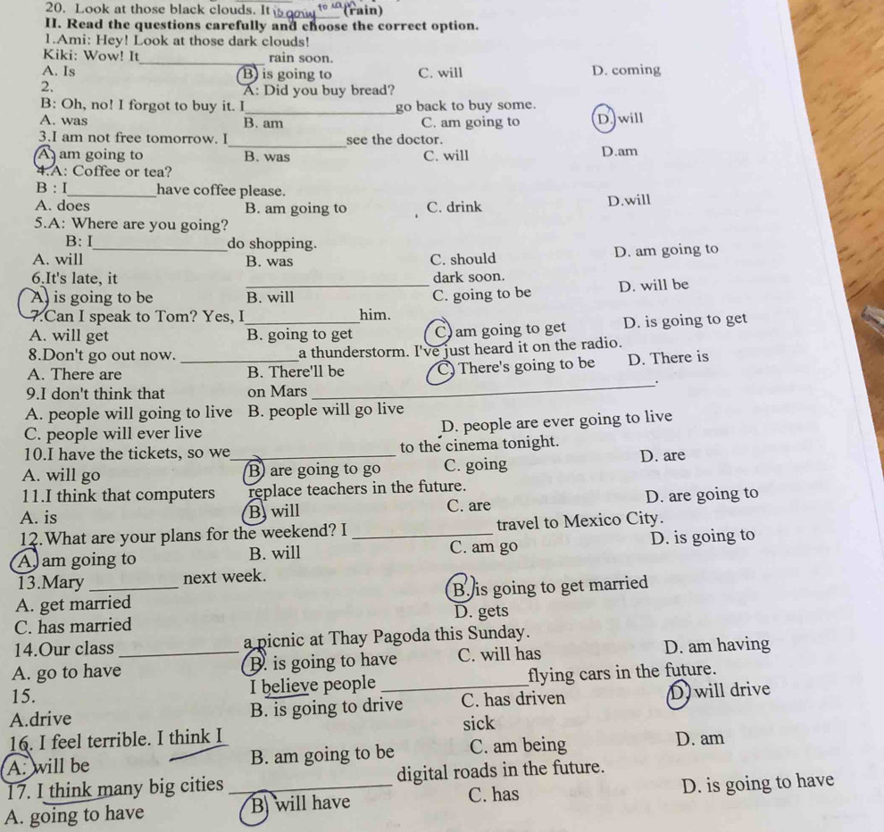 Look at those black clouds. It _(rain)
II. Read the questions carefully and choose the correct option.
1.Ami: Hey! Look at those dark clouds!
Kiki: Wow! It_ rain soon.
A. Is B) is going to C. will D. coming
2.
A: Did you buy bread?
B: Oh, no! I forgot to buy it. I_ go back to buy some.
A. was B. am C. am going to D.will
_
3.I am not free tomorrow. I see the doctor.
A am going to B. was C. will D.am
4.A: Coffee or tea?
B : I_ have coffee please.
A. does B. am going to C. drink D.will
5.A: Where are you going?
B: I do shopping.
A. will _B. was C. should D. am going to
6.It's late, it dark soon.
A is going to be _B. will C. going to be D. will be
7.Can I speak to Tom? Yes, I him.
A. will get _B. going to get C) am going to get D. is going to get
8.Don't go out now. a thunderstorm. I've just heard it on the radio.
A. There are _B. There'll be C) There's going to be D. There is
_.
9.I don't think that on Mars
A. people will going to live B. people will go live
C. people will ever live
D. people are ever going to live
10.I have the tickets, so we to the cinema tonight.
A. will go _B) are going to go C. going D. are
11.I think that computers replace teachers in the future.
A. is B. will C. are D. are going to
12.What are your plans for the weekend? I travel to Mexico City.
A am going to B. will _C. am go D. is going to
13.Mary next week.
A. get married B. is going to get married
C. has married D. gets
14.Our class a picnic at Thay Pagoda this Sunday.
A. go to have_ B. is going to have C. will has D. am having
15. I believe people _flying cars in the future.
A.drive B. is going to drive C. has driven D will drive
sick
16. I feel terrible. I think I D. am
A. will be B. am going to be C. am being
17. I think many big cities digital roads in the future.
C. has
A. going to have _B) will have D. is going to have