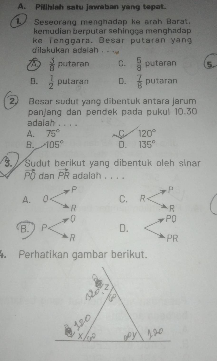 Pilihlah satu jawaban yang tepat.
1. Seseorang menghadap ke arah Barat,
kemudian berputar sehingga menghadap
ke Tenggara. Besar putaran yang
dilakukan adalah . . .
C.
A  3/8 pu taran  5/8  putaran 5
B.  1/2  putaran D.  7/8  putaran
2) Besar sudut yang dibentuk antara jarum
panjang dan pendek pada pukul 10.30
adalah . . . .
A. 75° C 120°
B. 105° D. 135°
3. Sudut berikut yang dibentuk oleh sinar
vector PQ dan vector PR adalah . . . .
P
P
A. ₹Q C. R
R
R
0
PQ
B. P
D.
R
PR
4. Perhatikan gambar berikut.