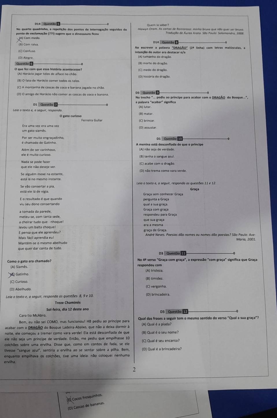 D14 Questão Quem ia saber?
No quarto quadrinho, a repetição dos pontos de interrogação seguidos do Hiawyn Oram. As cartas de Ronroroso: minha bruxa que não quer ser bruxa.
ponto de exclamação (??1) sugere que o dinossauro ficou *  Tradução de Áurea Arata, São Paulo: Salamandro, 2008.
) Com medo.
D14 Questão
(B) Com raiva Ao escrever a palavra "DRAGÃO" (2ª linha) com letras malúsculas, a
(C) Confuso. Intenção do autor era destacar o/a
(D) Alegre (A) tamanho do dragão
Questão (B) morte do dragão.
O que fez com que essa história acontecesse? (C) medo do dragão.
(A) Horácio jogar talos de alface no chão (D) história do dragão.
(B) O fato de Horácio comer todos os talos.
(C) A montanha de cascas de coco e banana jogada no chão
(D) O amigo de Horácio não comer as cascas de coco e banana. D3 Questão 9
No trecho "... pediu ao príncipe para acabar com o DRAGÃO do Bosque...",
D1 Questão a palavra "acabar" significa
(A) lutar.
Leia o texto e, a sequir, responda.
O gato curioso (B) matar.
Ferreira Gullar (C) brincar.
Era uma vez era uma vez (D) assustar.
um gato siamês.
Por ser muito engraçadinho, D1 Questão ⑩
é chamado de Gatinho.
Além de ser carinhoso, (A) não seja de verdade
ele é muito curioso. (B) tenha o sangue azul.
que ele não deseje ver. (C) acabe com o dragão
Se alguém mexe na estante, (D) não trema como vara verde.
está lá no mesmo instante.
Se vão consertar a pia, Leia o texto e, a seguir, responda as questões 11 e 12.
está ele lá de vigia. Graça
Graça sem conhecer Graça
pergunta a Graça
viu seu dono consertando qual a sua graça.
a tomada da parede, Graça com graça
meteu-se, com tanta sede, respondeu para Graça
a cheirar tudo que - nhoque que sua graça
levou um balta choque! era a mesma
E pensa que ele aprendeu? graça de Graça.
André Neves. Poesias dão nomes ou nomes dão poesías? São Paulo: Ave-
Mais fácil aprendia eul Maria, 2001.
Mantém-se o mesmo abelhudo
que quer dar conta de tudo.
D3 Questão 56
Como o gato era chamado? No 4º verso "Graça com graça", a expressão "com graça" significa que Graça
A) Siamês. respondeu com
(A) tristeza
) Gatínho
(B) timidez
(C) Curioso.
(D) Abelhudo. (C) vergonha.
Leia o texto e, a seguir, responda as questões 8.9e10. (D) brincadeira.
Treze Chaminés
Sol-feira, dia 12 deste ano D3 Questão 
Caro tio McAbro,
Bem, eu não sel COMO, mas funcionou! HB pediu ao príncipe para Qual das frases a seguir tem o mesmo sentido do verso “Qual a sua graça”?
acabar com o DRAGÃO do Bosque Ladeira-Abaixo, que não a deixa dormir à (A) Qual é a piada?
noite, ele começou a tremer como vara verdel Ela está desconfiada de que (B) Qual é o seu nome?
ele não seja um príncipe de verdade. Então, me pediu que empilhasse 10
colchões sobre uma ervilha. Disse que, como em contos de fada, se ele (C) Qual é seu encanto?
tivesse “sangue azul”, sentiria a ervilha ao se sentar sobre a pilha. Bem, (D) Qual é a brincadeira?
enquanto empilhava os colchões, tive uma ideia: não coloquei nenhuma
ervilha.
2
Cocos fresquinhos
(D) Cascas de bananas.