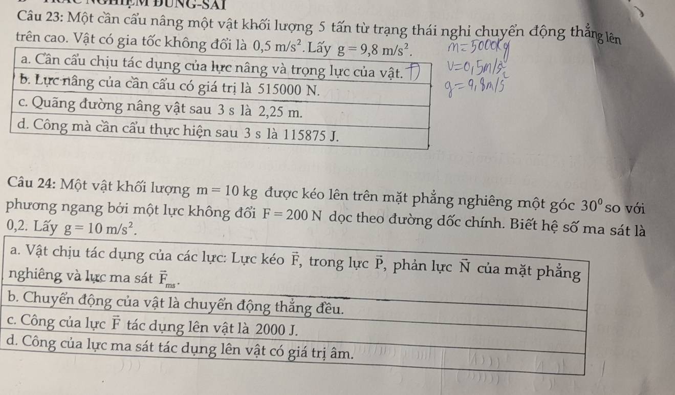 GHệM ĐÜNG-SAI
Câu 23: Một cần cầu nâng một vật khối lượng 5 tấn từ trạng thái nghỉ chuyển động thẳng lên
trên cao. Vật có gia tốc không đổ
Câu 24: Một vật khối lượng m=10kg được kéo lên trên mặt phẳng nghiêng một góc 30° so với
phương ngang bởi một lực không đổi F=200N dọc theo đường dốc chính. Biết hệ số ma sát là
0,2. Lấy g=10m/s^2.