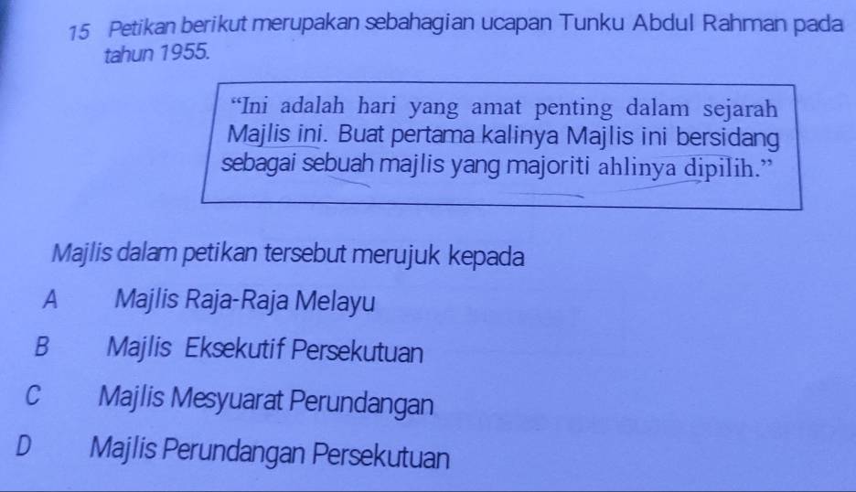 Petikan berikut merupakan sebahagian ucapan Tunku Abdul Rahman pada
tahun 1955.
“Ini adalah hari yang amat penting dalam sejarah
Majlis ini. Buat pertama kalinya Majlis ini bersidang
sebagai sebuah majlis yang majoriti ahlinya dipilih.”
Majlis dalam petikan tersebut merujuk kepada
A Majlis Raja-Raja Melayu
B Majlis Eksekutif Persekutuan
C Majlis Mesyuarat Perundangan
D Majlis Perundangan Persekutuan