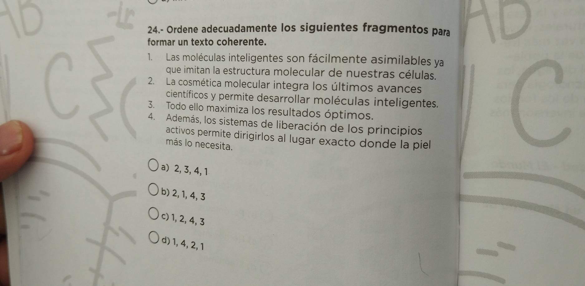 24.- Ordene adecuadamente los siguientes fragmentos para
formar un texto coherente.
1. Las moléculas inteligentes son fácilmente asimilables ya
que imitan la estructura molecular de nuestras células.
2. La cosmética molecular integra los últimos avances
científicos y permite desarrollar moléculas inteligentes.
3. Todo ello maximiza los resultados óptimos.
4. Además, los sistemas de liberación de los principios
activos permite dirigirlos al lugar exacto donde la piel
más lo necesita.
a) 2, 3, 4, 1
b) 2, 1, 4, 3
c) 1, 2, 4, 3
d) 1, 4, 2, 1