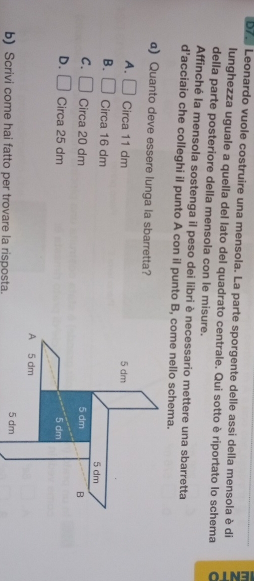 b7. Leonardo vuole costruire una mensola. La parte sporgente delle assi della mensola è di
lunghezza uguale a quella del lato del quadrato centrale. Qui sotto è riportato lo schema
della parte posteriore della mensola con le misure.
Affinché la mensola sostenga il peso dei libri è necessario mettere una sbarretta
d’acciaio che colleghi il punto A con il punto B, come nello schema.
a) Quanto deve essere lunga la sbarretta?
A. □ Circa 11 dm 5 dm
B. □ Circa 16 dm
5 dm
C. □ Circa 20 dm 5 dm
B
D. □ Circa 25 dm 5 dm
A 5 dm
5 dm
b) Scrivi come hai fatto per trovare la risposta.